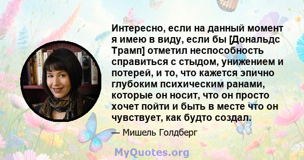 Интересно, если на данный момент я имею в виду, если бы [Дональдс Трамп] отметил неспособность справиться с стыдом, унижением и потерей, и то, что кажется эпично глубоким психическим ранами, которые он носит, что он