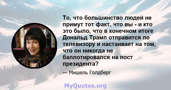 То, что большинство людей не примут тот факт, что вы - и кто это было, что в конечном итоге Дональд Трамп отправится по телевизору и настаивает на том, что он никогда не баллотировался на пост президента?