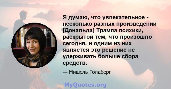 Я думаю, что увлекательное - несколько разных произведений [Дональда] Трампа психики, раскрытой тем, что произошло сегодня, и одним из них является это решение не удерживать больше сбора средств.