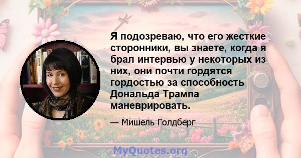 Я подозреваю, что его жесткие сторонники, вы знаете, когда я брал интервью у некоторых из них, они почти гордятся гордостью за способность Дональда Трампа маневрировать.