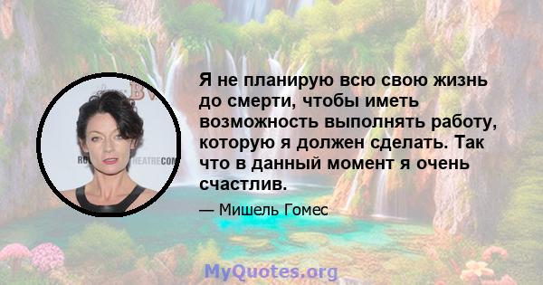 Я не планирую всю свою жизнь до смерти, чтобы иметь возможность выполнять работу, которую я должен сделать. Так что в данный момент я очень счастлив.