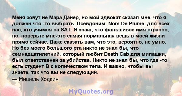 Меня зовут не Мара Дайер, но мой адвокат сказал мне, что я должен что -то выбрать. Псевдоним. Nom De Plume, для всех нас, кто учимся на SAT. Я знаю, что фальшивое имя странно, но, поверьте мне-это самая нормальная вещь