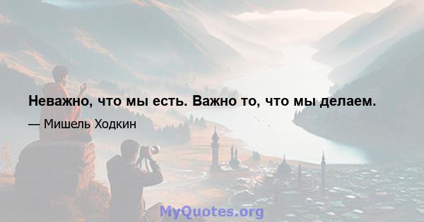 Неважно, что мы есть. Важно то, что мы делаем.