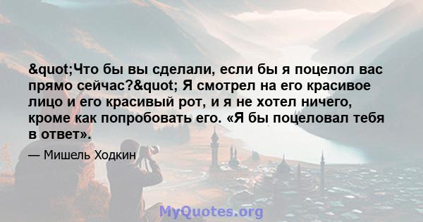 "Что бы вы сделали, если бы я поцелол вас прямо сейчас?" Я смотрел на его красивое лицо и его красивый рот, и я не хотел ничего, кроме как попробовать его. «Я бы поцеловал тебя в ответ».