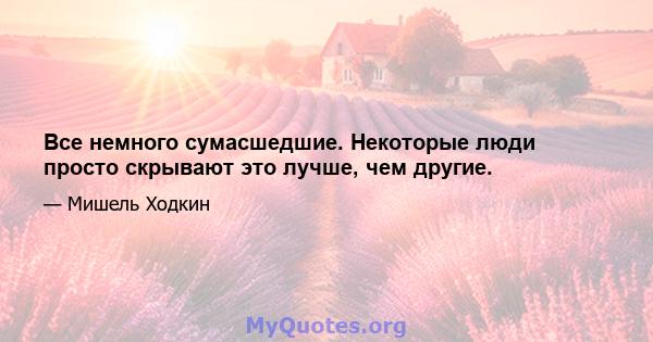 Все немного сумасшедшие. Некоторые люди просто скрывают это лучше, чем другие.