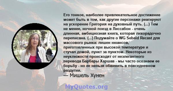 Его тонкое, наиболее привлекательное достижение может быть в том, как другие персонажи реагируют на ускорение Григория на духовный путь. (...) Тем не менее, ночной поезд в Лиссабон - очень длинная, амбициозная книга,