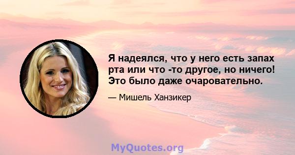 Я надеялся, что у него есть запах рта или что -то другое, но ничего! Это было даже очаровательно.