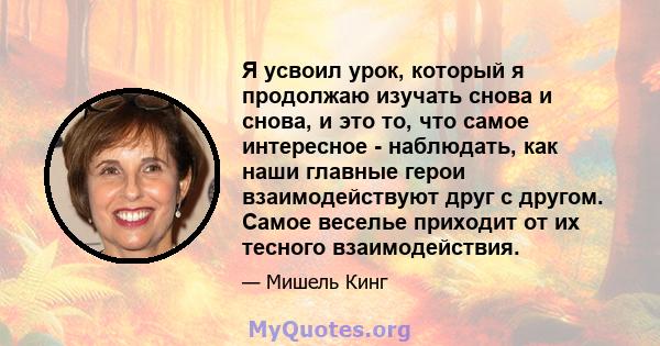 Я усвоил урок, который я продолжаю изучать снова и снова, и это то, что самое интересное - наблюдать, как наши главные герои взаимодействуют друг с другом. Самое веселье приходит от их тесного взаимодействия.