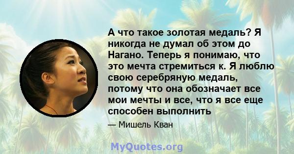 А что такое золотая медаль? Я никогда не думал об этом до Нагано. Теперь я понимаю, что это мечта стремиться к. Я люблю свою серебряную медаль, потому что она обозначает все мои мечты и все, что я все еще способен