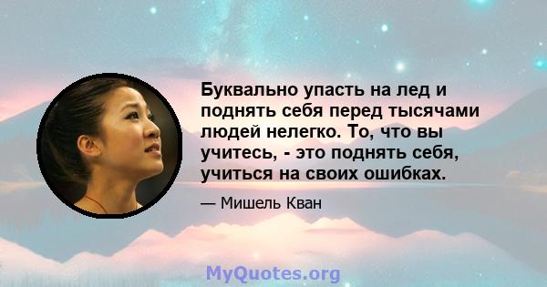 Буквально упасть на лед и поднять себя перед тысячами людей нелегко. То, что вы учитесь, - это поднять себя, учиться на своих ошибках.