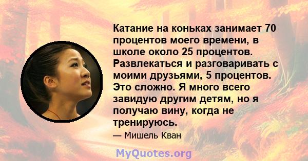 Катание на коньках занимает 70 процентов моего времени, в школе около 25 процентов. Развлекаться и разговаривать с моими друзьями, 5 процентов. Это сложно. Я много всего завидую другим детям, но я получаю вину, когда не 