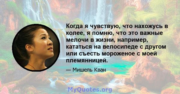 Когда я чувствую, что нахожусь в колее, я помню, что это важные мелочи в жизни, например, кататься на велосипеде с другом или съесть мороженое с моей племянницей.