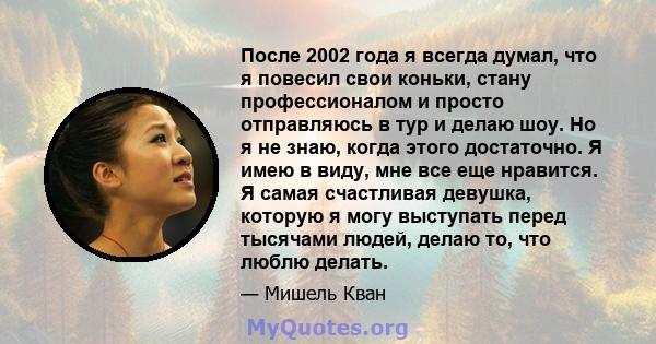 После 2002 года я всегда думал, что я повесил свои коньки, стану профессионалом и просто отправляюсь в тур и делаю шоу. Но я не знаю, когда этого достаточно. Я имею в виду, мне все еще нравится. Я самая счастливая