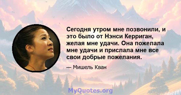 Сегодня утром мне позвонили, и это было от Нэнси Керриган, желая мне удачи. Она пожелала мне удачи и прислала мне все свои добрые пожелания.