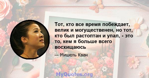 Тот, кто все время побеждает, велик и могущественен, но тот, кто был растоптан и упал, - это то, кем я больше всего восхищаюсь