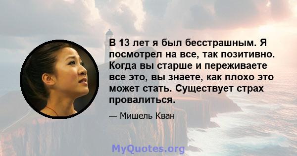 В 13 лет я был бесстрашным. Я посмотрел на все, так позитивно. Когда вы старше и переживаете все это, вы знаете, как плохо это может стать. Существует страх провалиться.