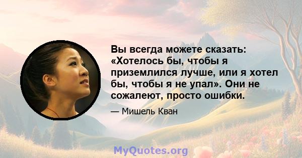 Вы всегда можете сказать: «Хотелось бы, чтобы я приземлился лучше, или я хотел бы, чтобы я не упал». Они не сожалеют, просто ошибки.