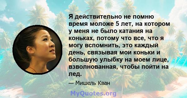 Я действительно не помню время моложе 5 лет, на котором у меня не было катания на коньках, потому что все, что я могу вспомнить, это каждый день, связывая мои коньки и большую улыбку на моем лице, взволнованная, чтобы