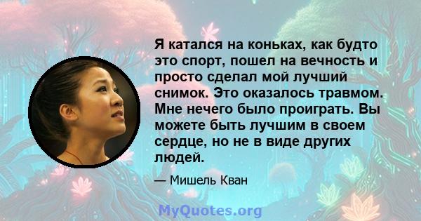 Я катался на коньках, как будто это спорт, пошел на вечность и просто сделал мой лучший снимок. Это оказалось травмом. Мне нечего было проиграть. Вы можете быть лучшим в своем сердце, но не в виде других людей.