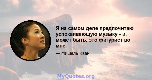 Я на самом деле предпочитаю успокаивающую музыку - и, может быть, это фигурист во мне.