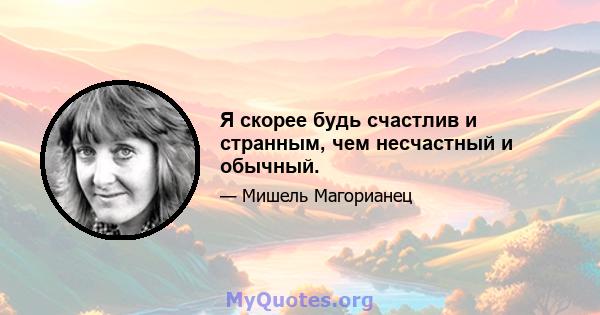 Я скорее будь счастлив и странным, чем несчастный и обычный.