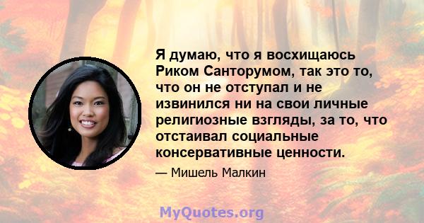 Я думаю, что я восхищаюсь Риком Санторумом, так это то, что он не отступал и не извинился ни на свои личные религиозные взгляды, за то, что отстаивал социальные консервативные ценности.