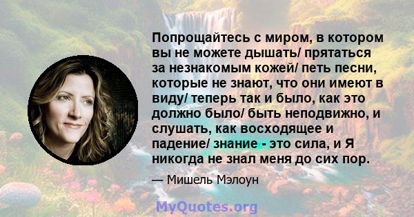 Попрощайтесь с миром, в котором вы не можете дышать/ прятаться за незнакомым кожей/ петь песни, которые не знают, что они имеют в виду/ теперь так и было, как это должно было/ быть неподвижно, и слушать, как восходящее