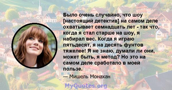 Было очень случайно, что шоу [настоящий детектив] на самом деле охватывает семнадцать лет - так что, когда я стал старше на шоу, я набирал вес. Когда я играю пятьдесят, я на десять фунтов тяжелее! Я не знаю, думали ли