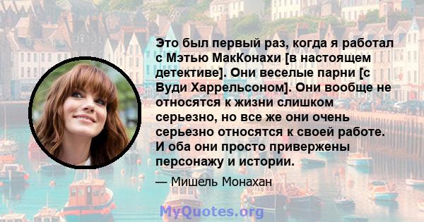 Это был первый раз, когда я работал с Мэтью МакКонахи [в настоящем детективе]. Они веселые парни [с Вуди Харрельсоном]. Они вообще не относятся к жизни слишком серьезно, но все же они очень серьезно относятся к своей