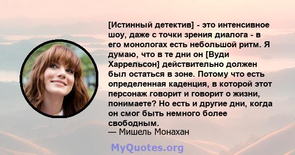 [Истинный детектив] - это интенсивное шоу, даже с точки зрения диалога - в его монологах есть небольшой ритм. Я думаю, что в те дни он [Вуди Харрельсон] действительно должен был остаться в зоне. Потому что есть