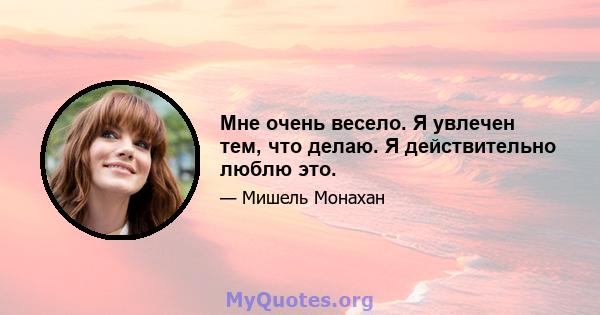 Мне очень весело. Я увлечен тем, что делаю. Я действительно люблю это.