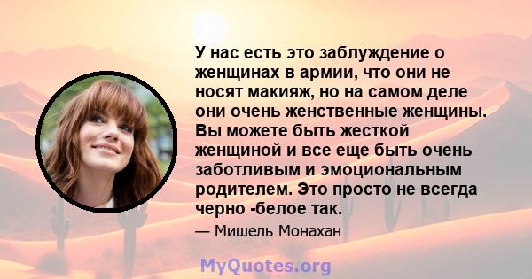 У нас есть это заблуждение о женщинах в армии, что они не носят макияж, но на самом деле они очень женственные женщины. Вы можете быть жесткой женщиной и все еще быть очень заботливым и эмоциональным родителем. Это