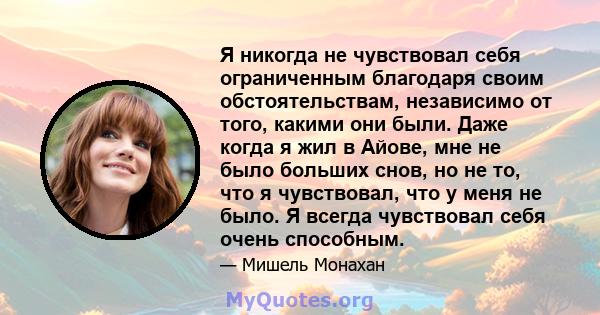 Я никогда не чувствовал себя ограниченным благодаря своим обстоятельствам, независимо от того, какими они были. Даже когда я жил в Айове, мне не было больших снов, но не то, что я чувствовал, что у меня не было. Я