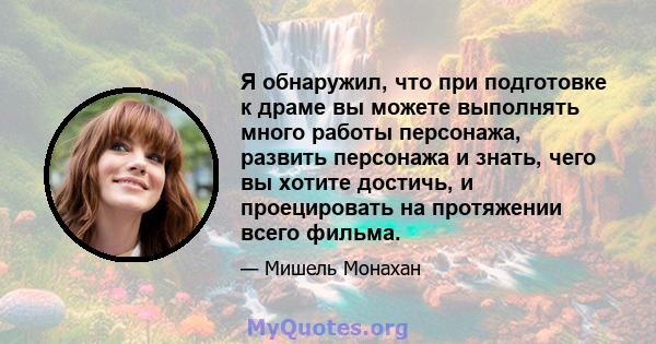 Я обнаружил, что при подготовке к драме вы можете выполнять много работы персонажа, развить персонажа и знать, чего вы хотите достичь, и проецировать на протяжении всего фильма.