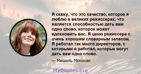 Я скажу, что это качество, которое я люблю в великих режиссерах, что является способностью дать вам одно слово, которое может вдохновить вас. Я ценю режиссера с очень хорошим словарным запасом. Я работал так много