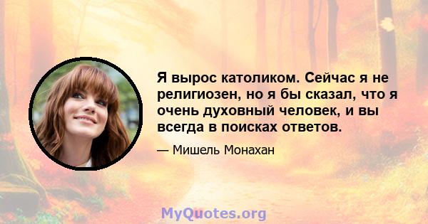 Я вырос католиком. Сейчас я не религиозен, но я бы сказал, что я очень духовный человек, и вы всегда в поисках ответов.