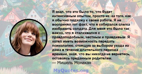 Я знал, что это было то, что будет интенсивным опытом, просто из -за того, как я обычно подхожу к своей работе. Я не воспринял тот факт, что я собирался слегка изобразить солдата. Для меня это было так важно, что я