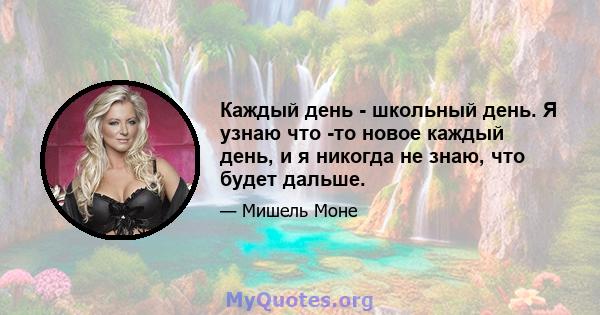 Каждый день - школьный день. Я узнаю что -то новое каждый день, и я никогда не знаю, что будет дальше.