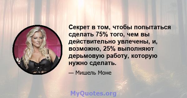 Секрет в том, чтобы попытаться сделать 75% того, чем вы действительно увлечены, и, возможно, 25% выполняют дерьмовую работу, которую нужно сделать.