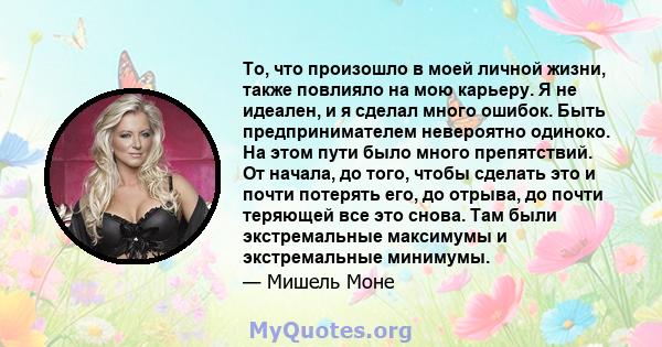 То, что произошло в моей личной жизни, также повлияло на мою карьеру. Я не идеален, и я сделал много ошибок. Быть предпринимателем невероятно одиноко. На этом пути было много препятствий. От начала, до того, чтобы