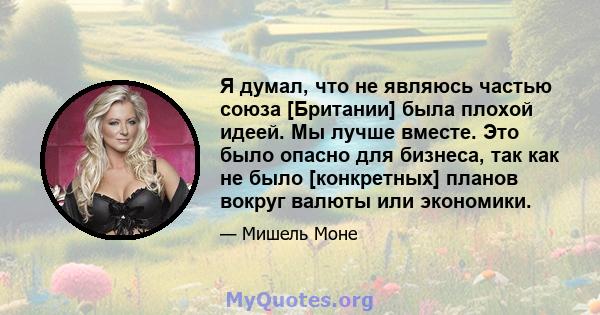 Я думал, что не являюсь частью союза [Британии] была плохой идеей. Мы лучше вместе. Это было опасно для бизнеса, так как не было [конкретных] планов вокруг валюты или экономики.