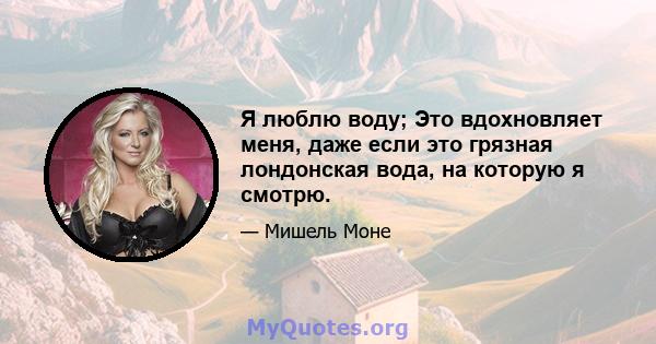 Я люблю воду; Это вдохновляет меня, даже если это грязная лондонская вода, на которую я смотрю.