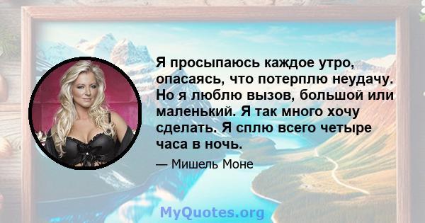 Я просыпаюсь каждое утро, опасаясь, что потерплю неудачу. Но я люблю вызов, большой или маленький. Я так много хочу сделать. Я сплю всего четыре часа в ночь.