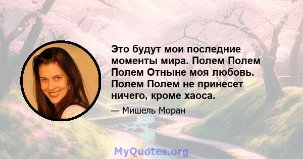 Это будут мои последние моменты мира. Полем Полем Полем Отныне моя любовь. Полем Полем не принесет ничего, кроме хаоса.