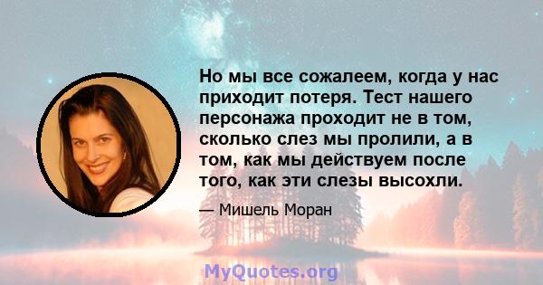 Но мы все сожалеем, когда у нас приходит потеря. Тест нашего персонажа проходит не в том, сколько слез мы пролили, а в том, как мы действуем после того, как эти слезы высохли.