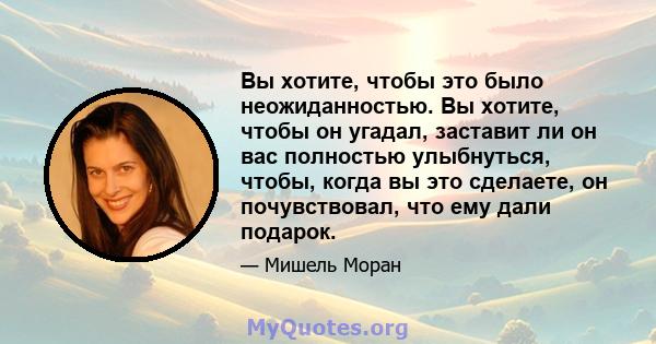 Вы хотите, чтобы это было неожиданностью. Вы хотите, чтобы он угадал, заставит ли он вас полностью улыбнуться, чтобы, когда вы это сделаете, он почувствовал, что ему дали подарок.