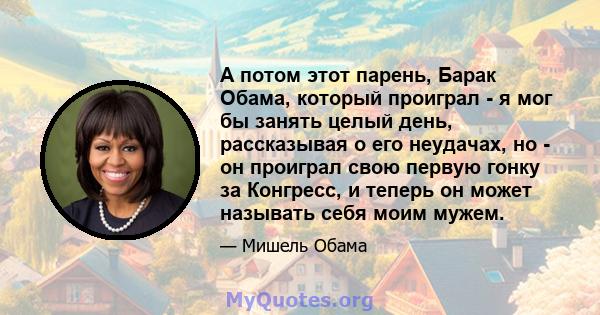 А потом этот парень, Барак Обама, который проиграл - я мог бы занять целый день, рассказывая о его неудачах, но - он проиграл свою первую гонку за Конгресс, и теперь он может называть себя моим мужем.