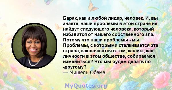 Барак, как и любой лидер, человек. И, вы знаете, наши проблемы в этой стране не найдут следующего человека, который избавится от нашего собственного зла. Потому что наши проблемы - мы. Проблемы, с которыми сталкивается