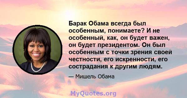 Барак Обама всегда был особенным, понимаете? И не особенный, как, он будет важен, он будет президентом. Он был особенным с точки зрения своей честности, его искренности, его сострадания к другим людям.