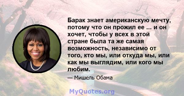 Барак знает американскую мечту, потому что он прожил ее ... и он хочет, чтобы у всех в этой стране была та же самая возможность, независимо от того, кто мы, или откуда мы, или как мы выглядим, или кого мы любим.